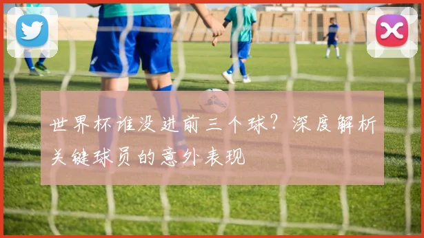 世界杯谁没进前三个球？深度解析关键球员的意外表现