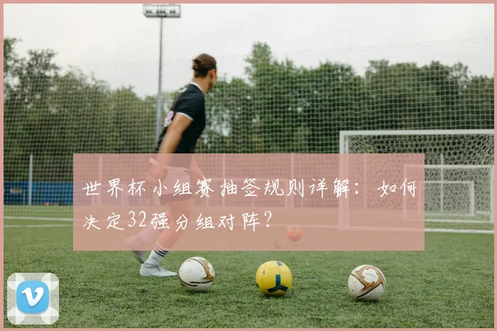 世界杯小组赛抽签规则详解：如何决定32强分组对阵？
