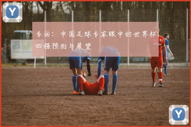专访：中国足球专家眼中的世界杯四强预测与展望