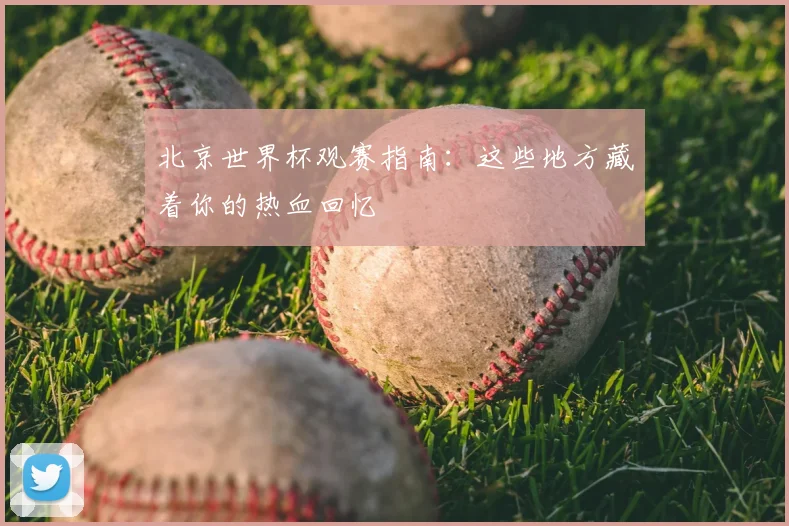 北京世界杯观赛指南：这些地方藏着你的热血回忆