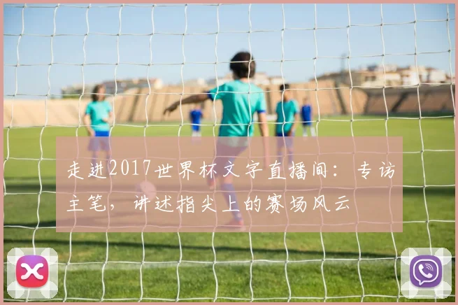 走进2017世界杯文字直播间:专访主笔,讲述指尖上的赛场风云