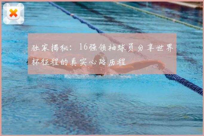 独家揭秘:16强领袖球员分享世界杯征程的真实心路历程