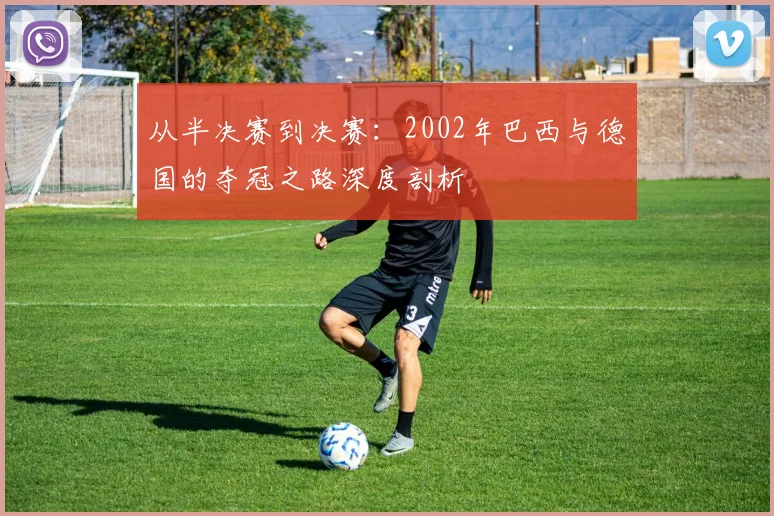 从半决赛到决赛:2002年巴西与德国的夺冠之路深度剖析