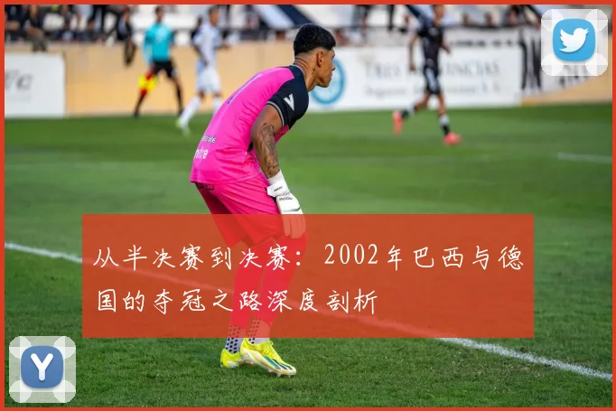 从半决赛到决赛：2002年巴西与德国的夺冠之路深度剖析