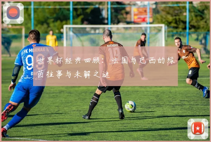 世界杯经典回顾：法国与巴西的绿茵往事与未解之谜