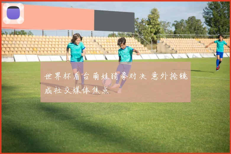 世界杯看台萌娃猜拳对决 意外抢镜成社交媒体焦点