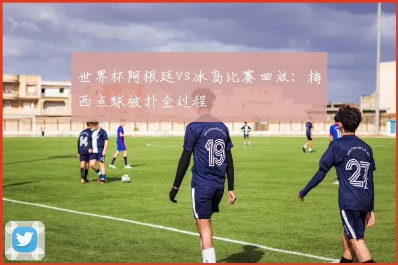 世界杯阿根廷vs冰岛比赛回放：梅西点球被扑全过程