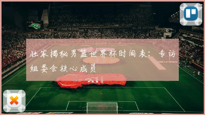 独家揭秘男篮世界杯时间表:专访组委会核心成员