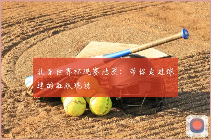 北京世界杯观赛地图：带你走进球迷的狂欢现场