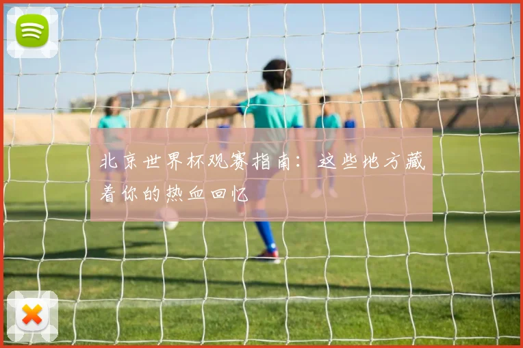 北京世界杯观赛指南：这些地方藏着你的热血回忆