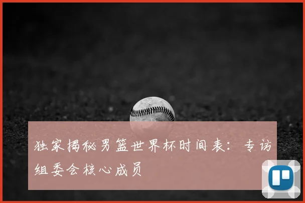 独家揭秘男篮世界杯时间表：专访组委会核心成员