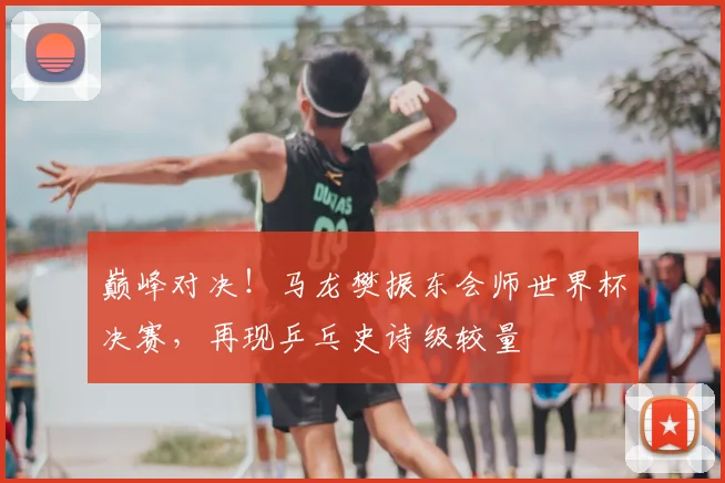 巅峰对决！马龙樊振东会师世界杯决赛，再现乒乓史诗级较量