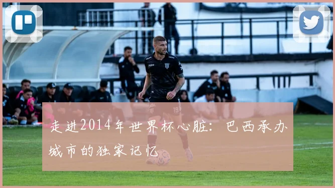 走进2014年世界杯心脏:巴西承办城市的独家记忆