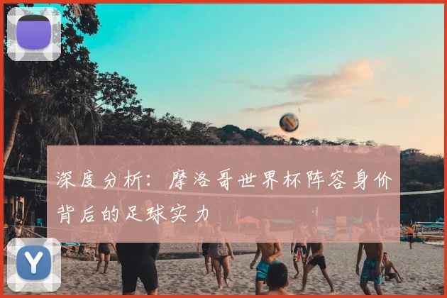 深度分析：摩洛哥世界杯阵容身价背后的足球实力