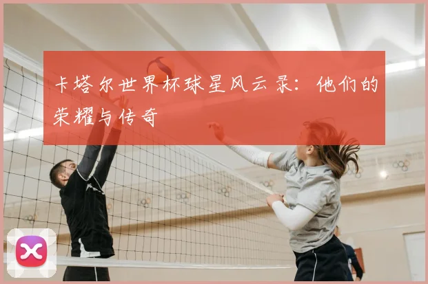 卡塔尔世界杯球星风云录：他们的荣耀与传奇