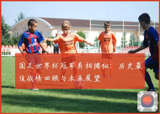 国足世界杯冠军真相揭秘：历史最佳战绩回顾与未来展望