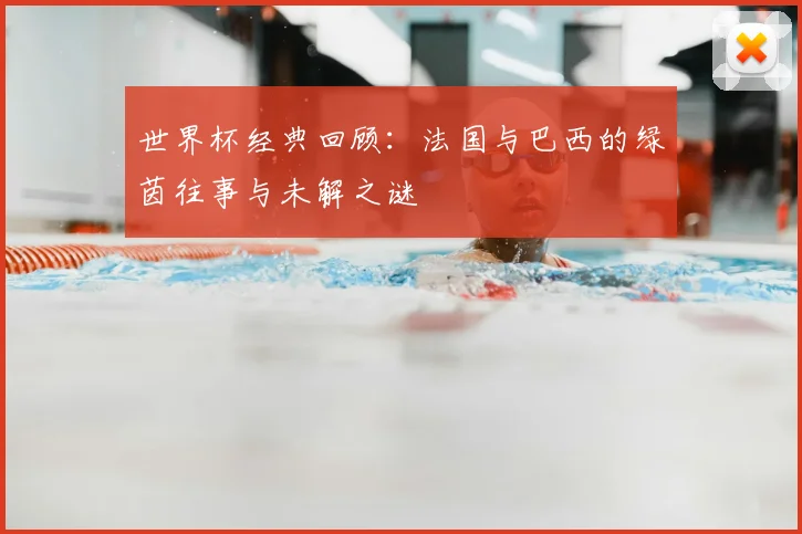 世界杯经典回顾：法国与巴西的绿茵往事与未解之谜