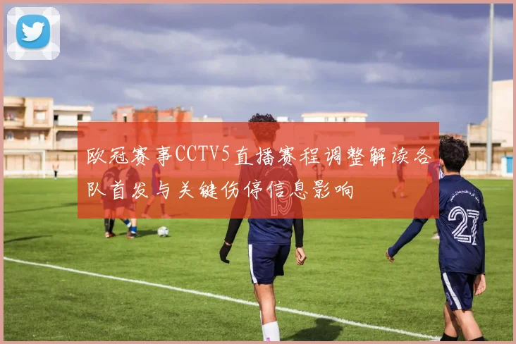 欧冠赛事CCTV5直播赛程调整解读各队首发与关键伤停信息影响