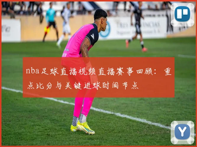 nba足球直播视频直播赛事回顾：重点比分与关键进球时间节点