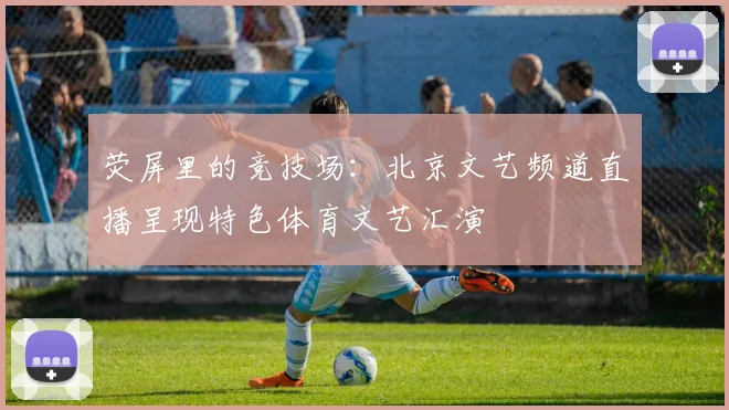 荧屏里的竞技场:北京文艺频道直播呈现特色体育文艺汇演