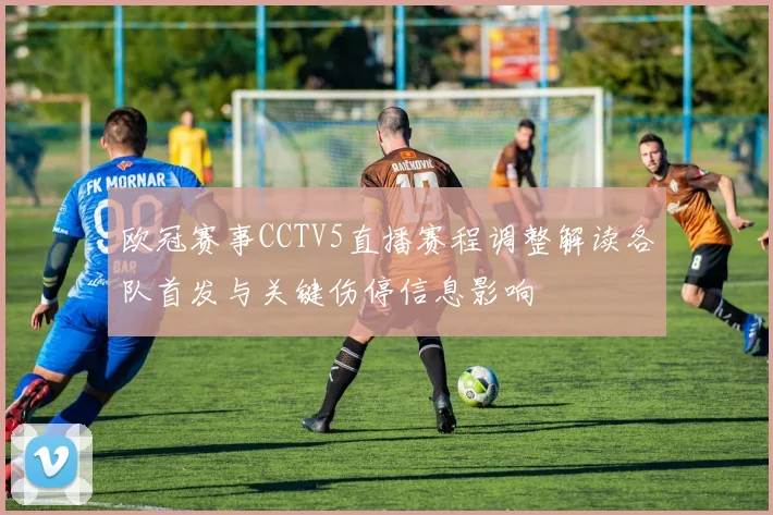 欧冠赛事CCTV5直播赛程调整解读各队首发与关键伤停信息影响