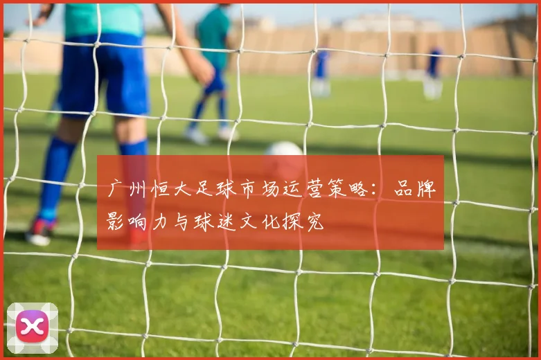 广州恒大足球市场运营策略:品牌影响力与球迷文化探究