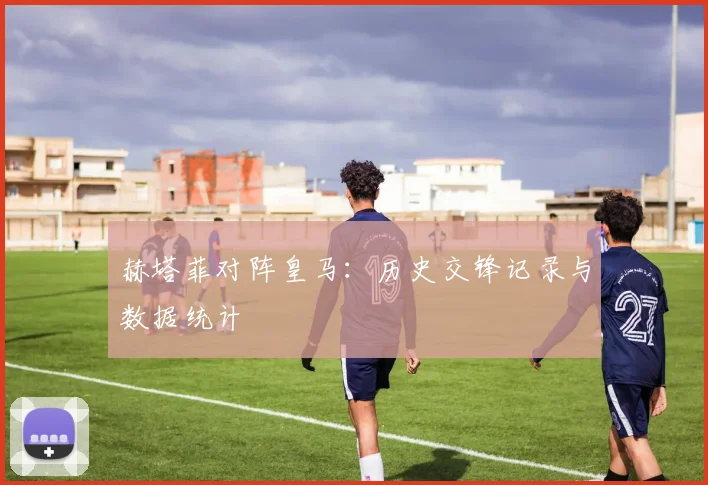 赫塔菲对阵皇马：历史交锋记录与数据统计