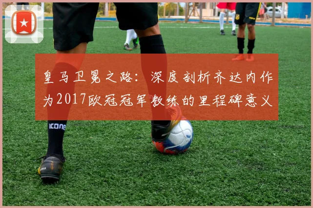 皇马卫冕之路:深度剖析齐达内作为2017欧冠冠军教练的里程碑意义