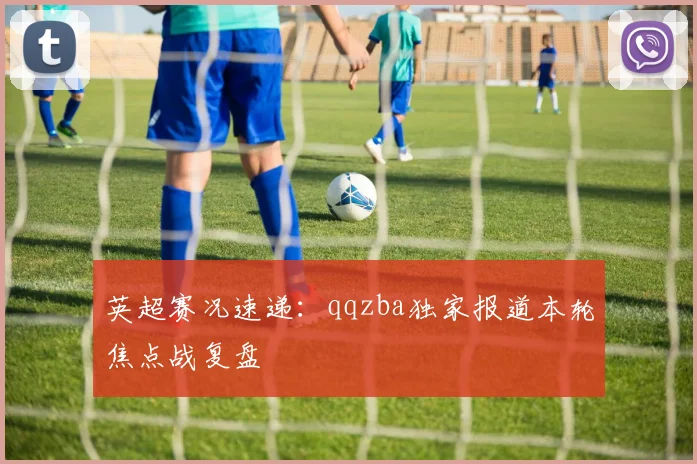 英超赛况速递:qqzba独家报道本轮焦点战复盘