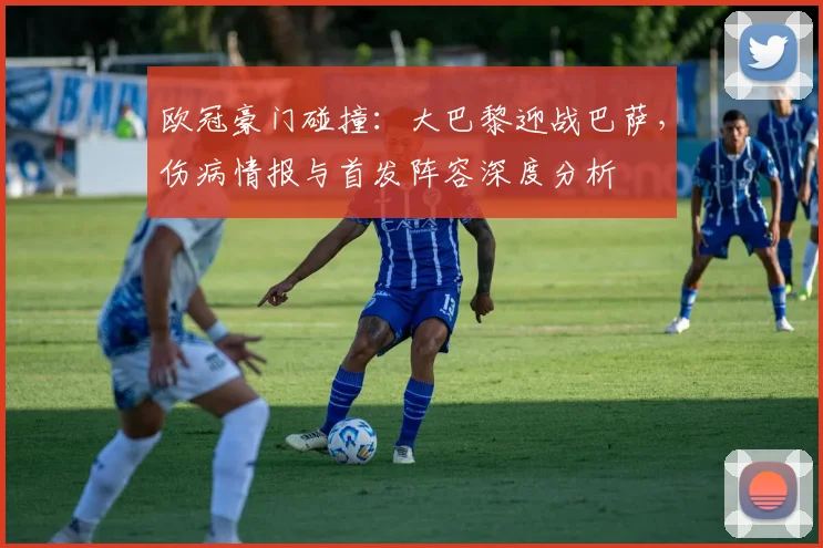 欧冠豪门碰撞:大巴黎迎战巴萨,伤病情报与首发阵容深度分析