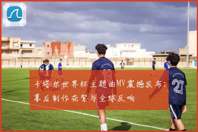 卡塔尔世界杯主题曲MV震撼发布：幕后制作花絮与全球反响