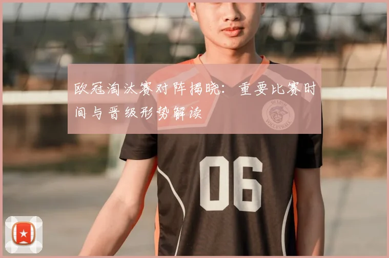 欧冠淘汰赛对阵揭晓：重要比赛时间与晋级形势解读