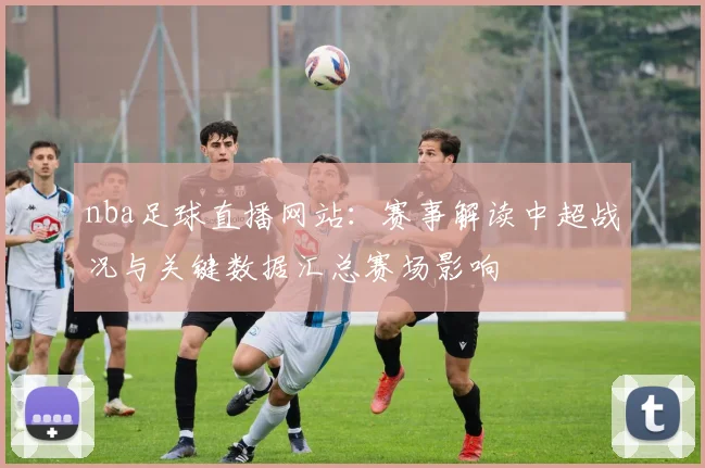 nba足球直播网站：赛事解读中超战况与关键数据汇总赛场影响