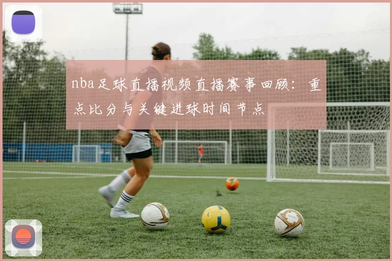 nba足球直播视频直播赛事回顾：重点比分与关键进球时间节点