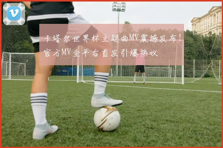 卡塔尔世界杯主题曲MV震撼发布！官方MV全平台首发引爆热议
