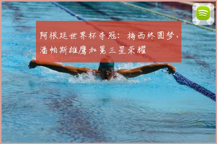 阿根廷世界杯夺冠：梅西终圆梦，潘帕斯雄鹰加冕三星荣耀
