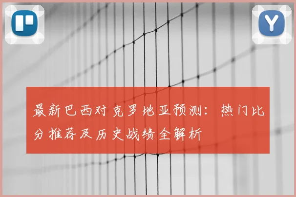 最新巴西对克罗地亚预测：热门比分推荐及历史战绩全解析