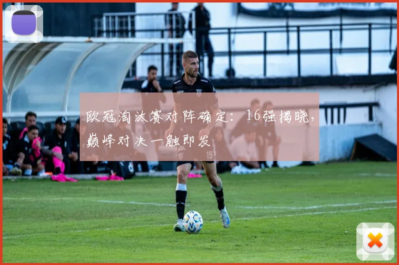 欧冠淘汰赛对阵确定：16强揭晓，巅峰对决一触即发