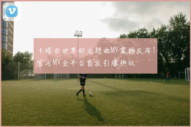 卡塔尔世界杯主题曲MV震撼发布！官方MV全平台首发引爆热议