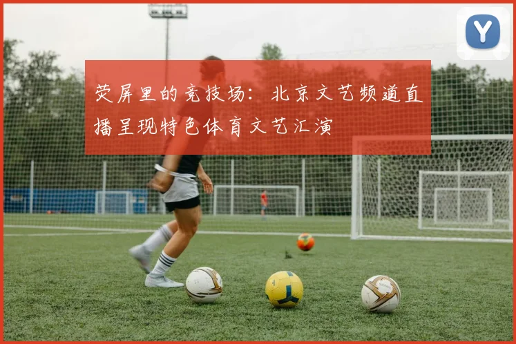 荧屏里的竞技场:北京文艺频道直播呈现特色体育文艺汇演
