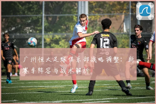 广州恒大足球俱乐部战略调整:新赛季阵容与战术解析
